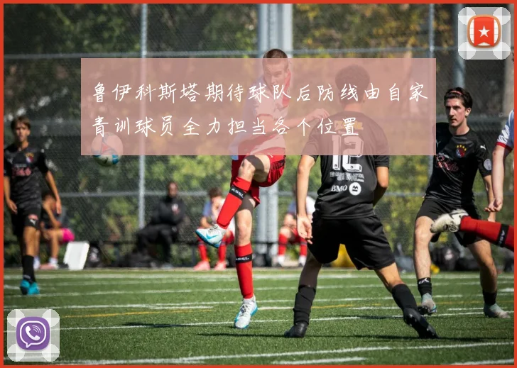 鲁伊科斯塔期待球队后防线由自家青训球员全力担当各个位置