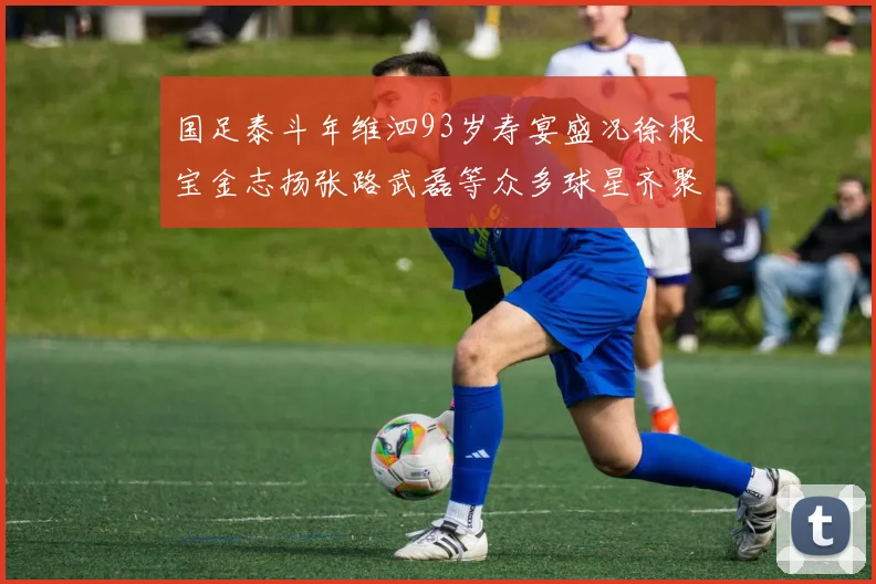 国足泰斗年维泗93岁寿宴盛况徐根宝金志扬张路武磊等众多球星齐聚祝贺