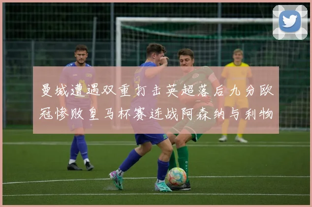 曼城遭遇双重打击英超落后九分欧冠惨败皇马杯赛连战阿森纳与利物浦