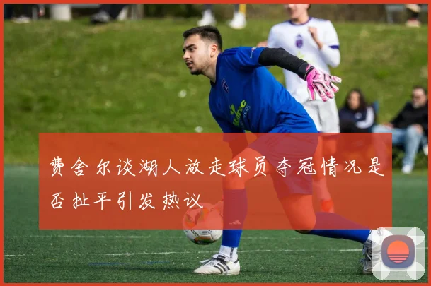 费舍尔谈湖人放走球员夺冠情况是否扯平引发热议