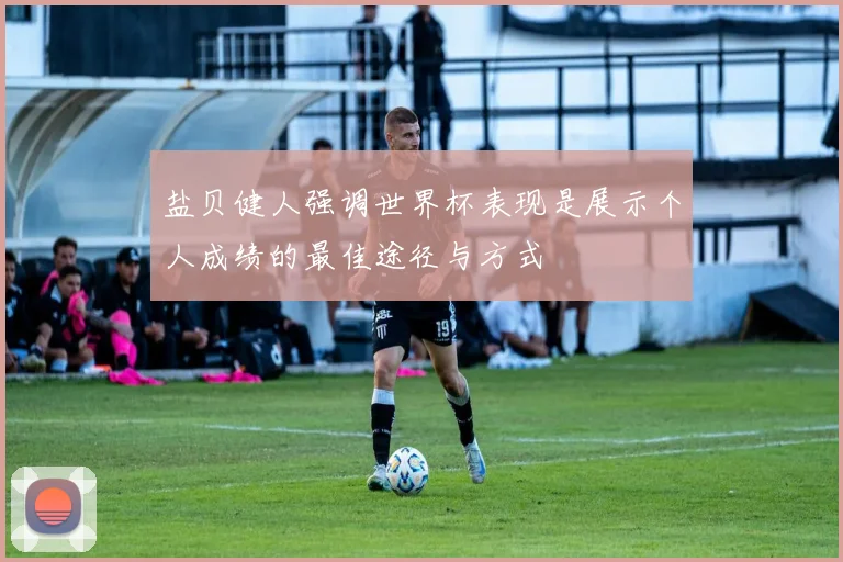 盐贝健人强调世界杯表现是展示个人成绩的最佳途径与方式