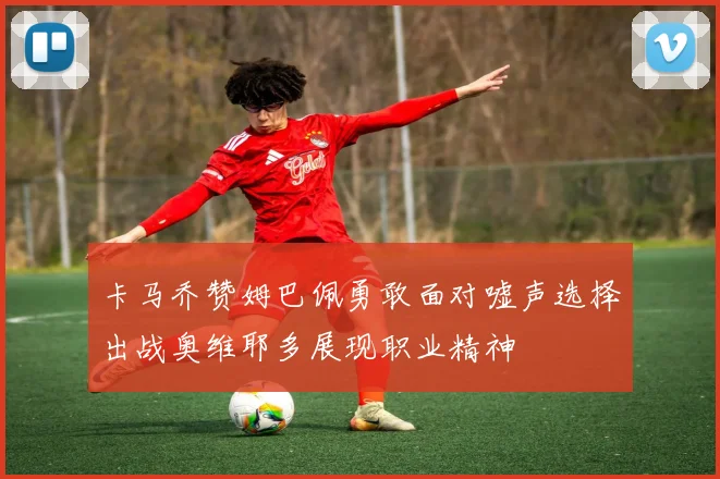卡马乔赞姆巴佩勇敢面对嘘声选择出战奥维耶多展现职业精神