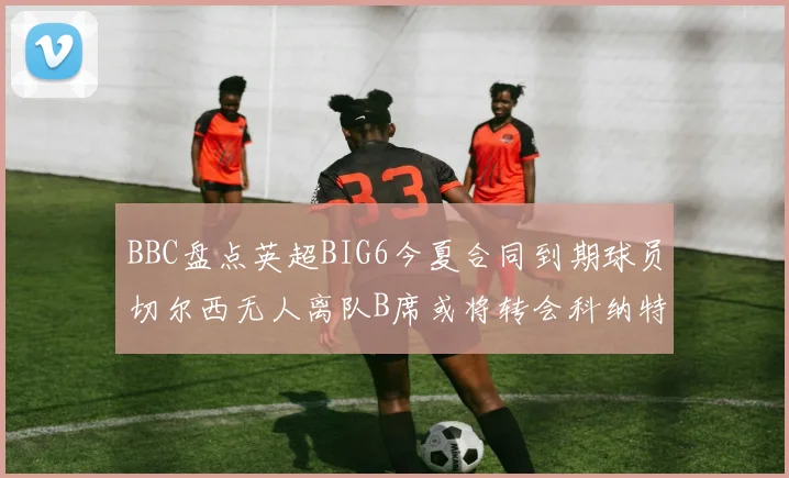 BBC盘点英超BIG6今夏合同到期球员切尔西无人离队B席或将转会科纳特续约在即