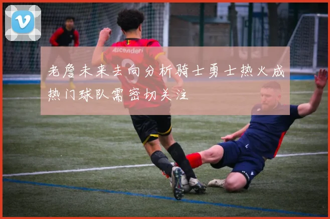老詹未来去向分析骑士勇士热火成热门球队需密切关注