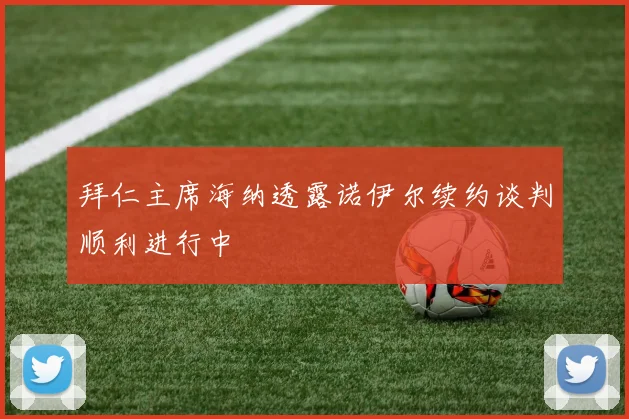 拜仁主席海纳透露诺伊尔续约谈判顺利进行中