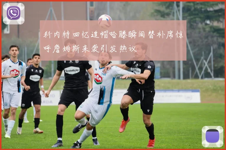 科内特回忆追帽哈滕瞬间替补席惊呼詹姆斯来袭引发热议