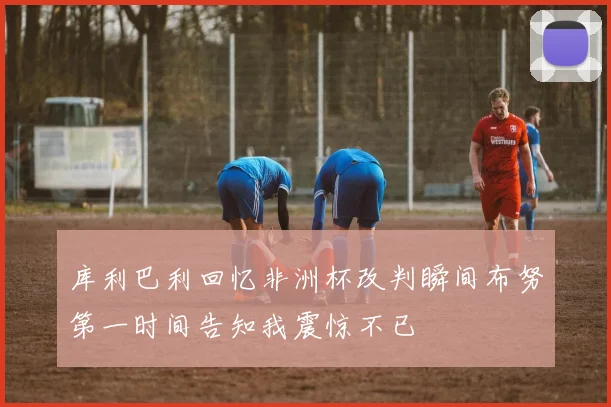 库利巴利回忆非洲杯改判瞬间布努第一时间告知我震惊不已