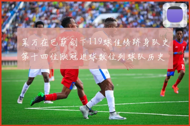 莱万在巴萨创下119球佳绩跻身队史第十四位欧冠进球数位列球队历史第四