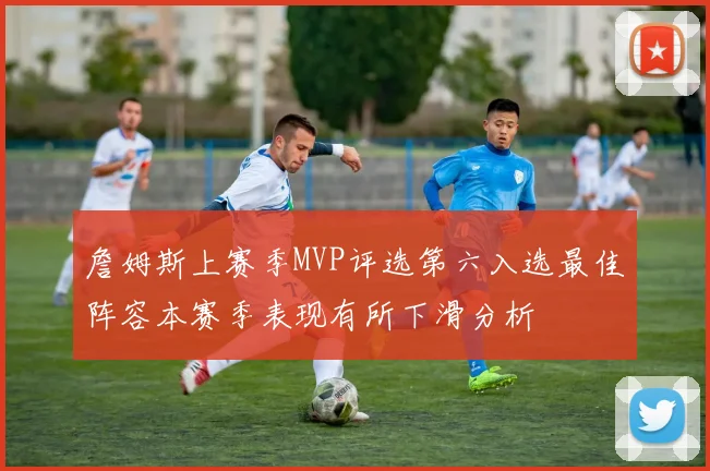 詹姆斯上赛季MVP评选第六入选最佳阵容本赛季表现有所下滑分析