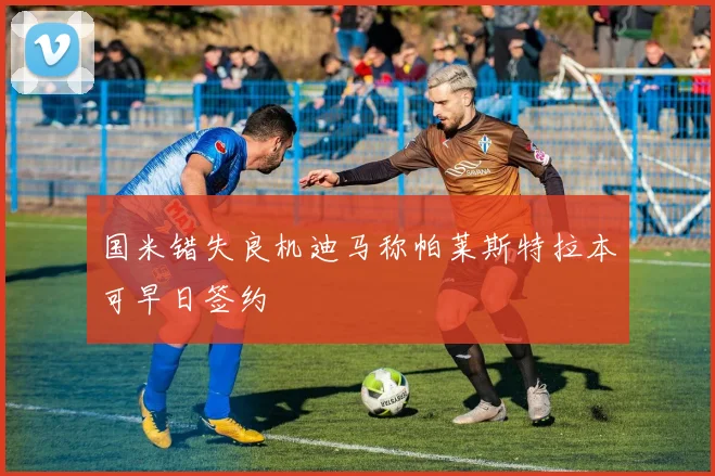 国米错失良机迪马称帕莱斯特拉本可早日签约