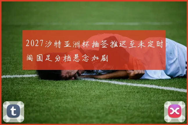 2027沙特亚洲杯抽签推迟至未定时间国足分档悬念加剧