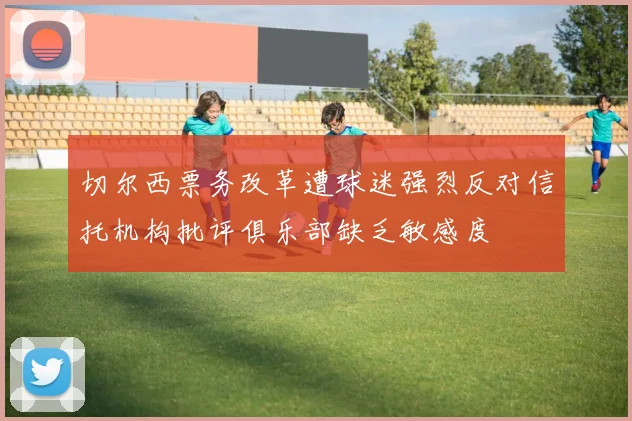 切尔西票务改革遭球迷强烈反对信托机构批评俱乐部缺乏敏感度