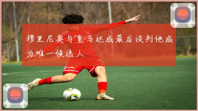 穆里尼奥与皇马达成最后谈判他成为唯一候选人